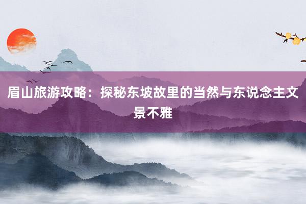 眉山旅游攻略：探秘东坡故里的当然与东说念主文景不雅